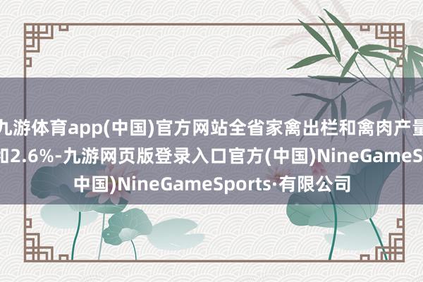 九游体育app(中国)官方网站全省家禽出栏和禽肉产量分别下落3.6%和2.6%-九游网页版登录入口官方(中国)NineGameSports·有限公司