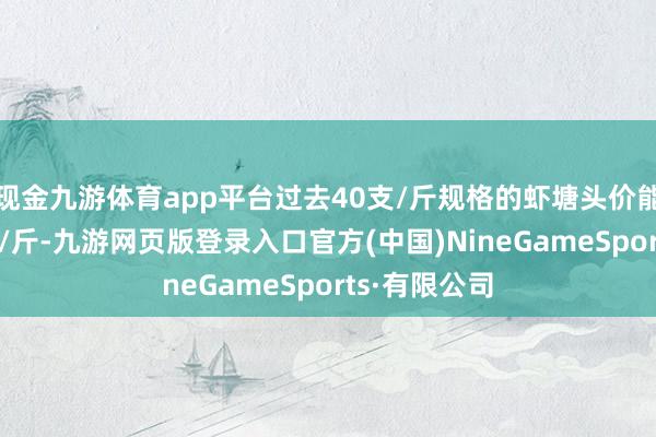 现金九游体育app平台过去40支/斤规格的虾塘头价能达到20多元/斤-九游网页版登录入口官方(中国)NineGameSports·有限公司