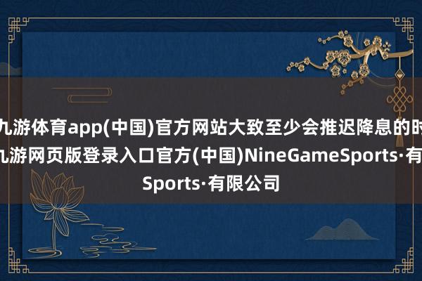九游体育app(中国)官方网站大致至少会推迟降息的时期表-九游网页版登录入口官方(中国)NineGameSports·有限公司