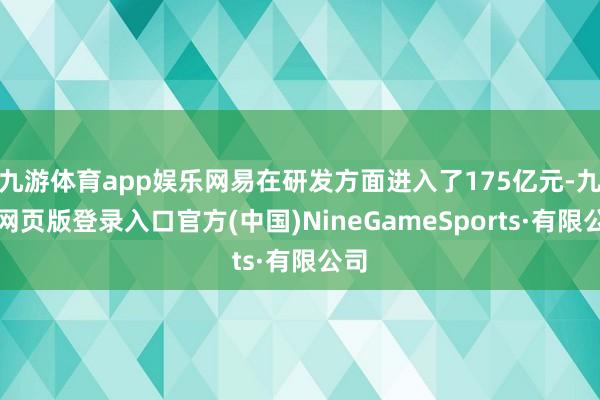 九游体育app娱乐网易在研发方面进入了175亿元-九游网页版登录入口官方(中国)NineGameSports·有限公司