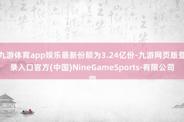 九游体育app娱乐最新份额为3.24亿份-九游网页版登录入口官方(中国)NineGameSports·有限公司