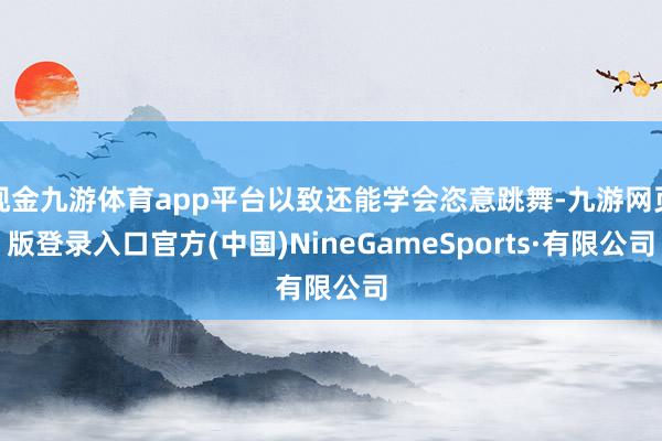 现金九游体育app平台以致还能学会恣意跳舞-九游网页版登录入口官方(中国)NineGameSports·有限公司