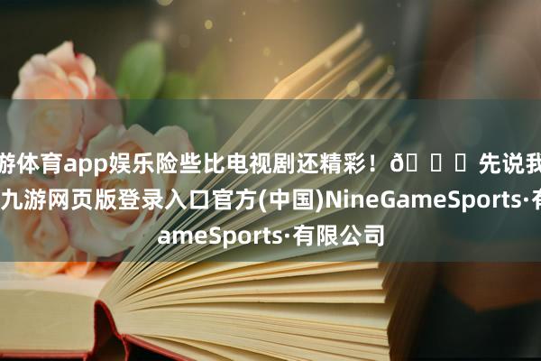 九游体育app娱乐险些比电视剧还精彩！📈先说我逐个又友-九游网页版登录入口官方(中国)NineGameSports·有限公司