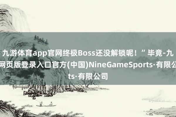 九游体育app官网终极Boss还没解锁呢！”毕竟-九游网页版登录入口官方(中国)NineGameSports·有限公司