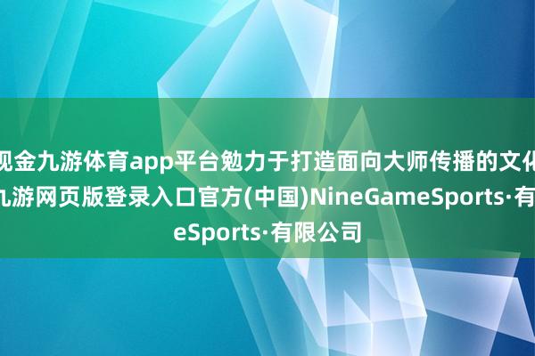 现金九游体育app平台勉力于打造面向大师传播的文化居品-九游网页版登录入口官方(中国)NineGameSports·有限公司