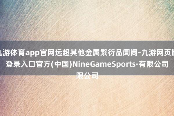 九游体育app官网远超其他金属繁衍品阛阓-九游网页版登录入口官方(中国)NineGameSports·有限公司