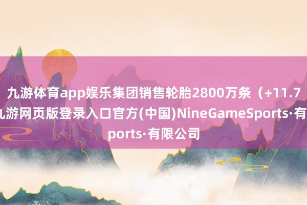 九游体育app娱乐集团销售轮胎2800万条（+11.7%）-九游网页版登录入口官方(中国)NineGameSports·有限公司