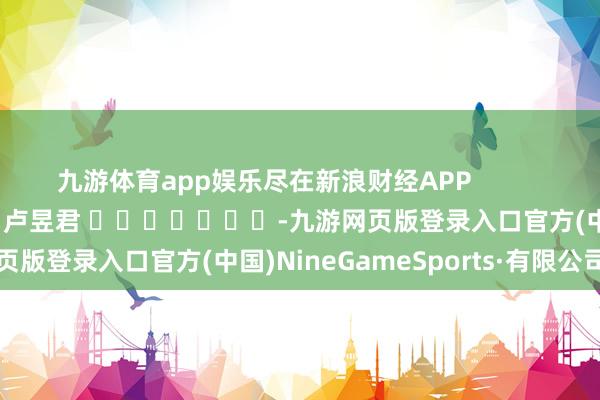 九游体育app娱乐尽在新浪财经APP            						累赘剪辑：卢昱君 							-九游网页版登录入口官方(中国)NineGameSports·有限公司