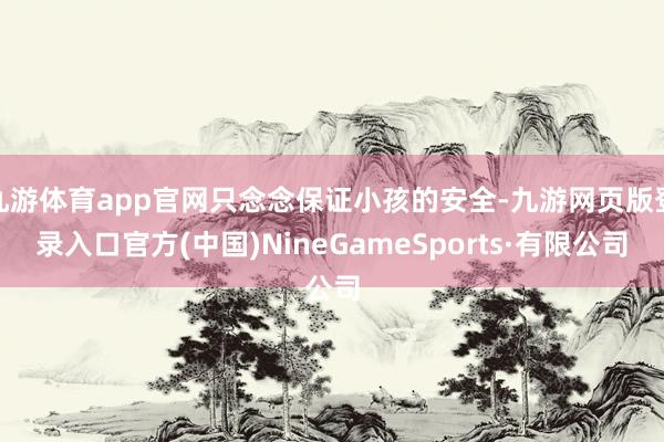 九游体育app官网只念念保证小孩的安全-九游网页版登录入口官方(中国)NineGameSports·有限公司