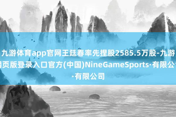 九游体育app官网王廷春率先捏股2585.5万股-九游网页版登录入口官方(中国)NineGameSports·有限公司
