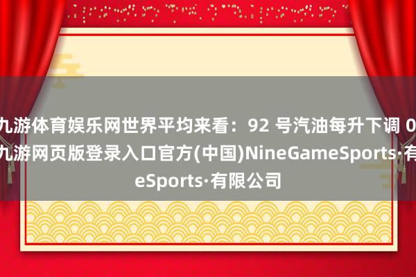 九游体育娱乐网世界平均来看：92 号汽油每升下调 0.14 元-九游网页版登录入口官方(中国)NineGameSports·有限公司