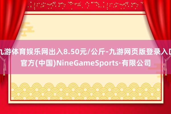 九游体育娱乐网出入8.50元/公斤-九游网页版登录入口官方(中国)NineGameSports·有限公司