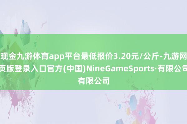 现金九游体育app平台最低报价3.20元/公斤-九游网页版登录入口官方(中国)NineGameSports·有限公司
