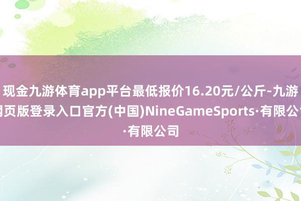 现金九游体育app平台最低报价16.20元/公斤-九游网页版登录入口官方(中国)NineGameSports·有限公司