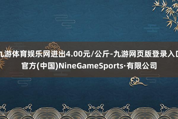 九游体育娱乐网进出4.00元/公斤-九游网页版登录入口官方(中国)NineGameSports·有限公司