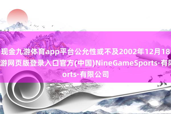 现金九游体育app平台公允性或不及2002年12月18日-九游网页版登录入口官方(中国)NineGameSports·有限公司