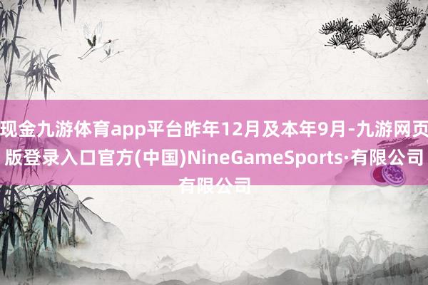 现金九游体育app平台昨年12月及本年9月-九游网页版登录入口官方(中国)NineGameSports·有限公司