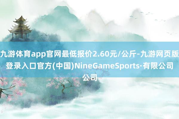 九游体育app官网最低报价2.60元/公斤-九游网页版登录入口官方(中国)NineGameSports·有限公司