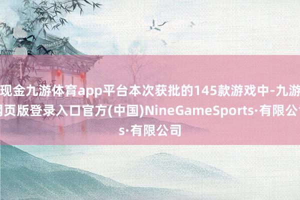 现金九游体育app平台本次获批的145款游戏中-九游网页版登录入口官方(中国)NineGameSports·有限公司