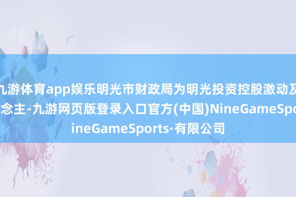 九游体育app娱乐明光市财政局为明光投资控股激动及试验遗弃东说念主-九游网页版登录入口官方(中国)NineGameSports·有限公司
