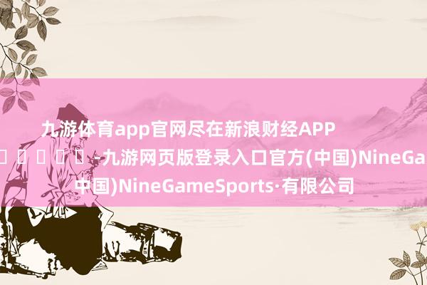 九游体育app官网尽在新浪财经APP            													-九游网页版登录入口官方(中国)NineGameSports·有限公司
