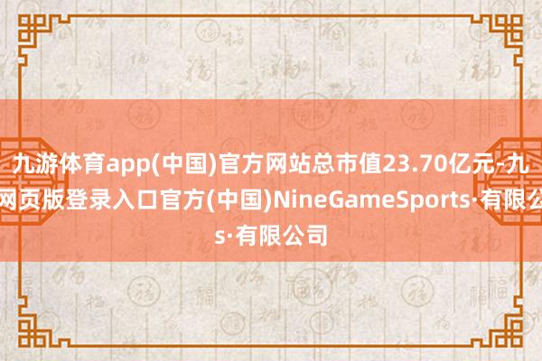 九游体育app(中国)官方网站总市值23.70亿元-九游网页版登录入口官方(中国)NineGameSports·有限公司