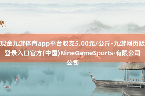 现金九游体育app平台收支5.00元/公斤-九游网页版登录入口官方(中国)NineGameSports·有限公司
