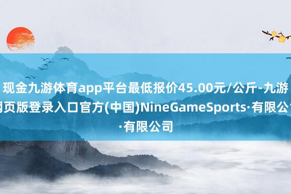 现金九游体育app平台最低报价45.00元/公斤-九游网页版登录入口官方(中国)NineGameSports·有限公司