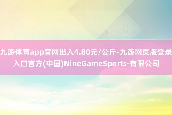 九游体育app官网出入4.80元/公斤-九游网页版登录入口官方(中国)NineGameSports·有限公司
