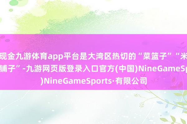 现金九游体育app平台是大湾区热切的“菜篮子”“米袋子”和“海鲜铺子”-九游网页版登录入口官方(中国)NineGameSports·有限公司