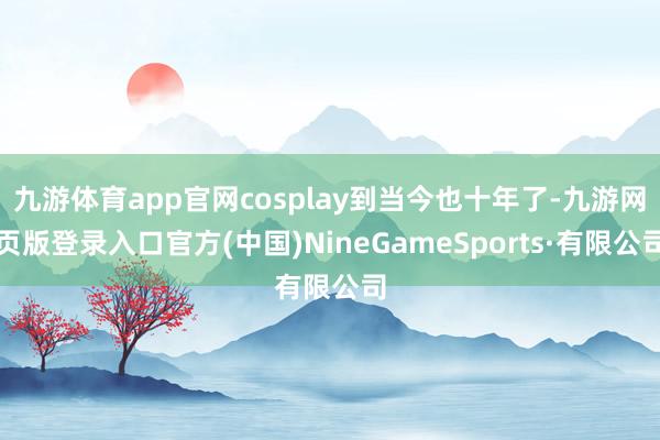 九游体育app官网cosplay到当今也十年了-九游网页版登录入口官方(中国)NineGameSports·有限公司