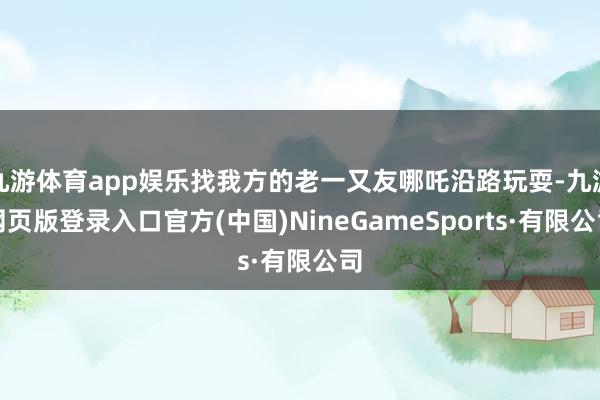 九游体育app娱乐找我方的老一又友哪吒沿路玩耍-九游网页版登录入口官方(中国)NineGameSports·有限公司
