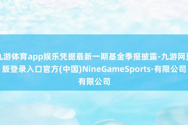 九游体育app娱乐凭据最新一期基金季报披露-九游网页版登录入口官方(中国)NineGameSports·有限公司
