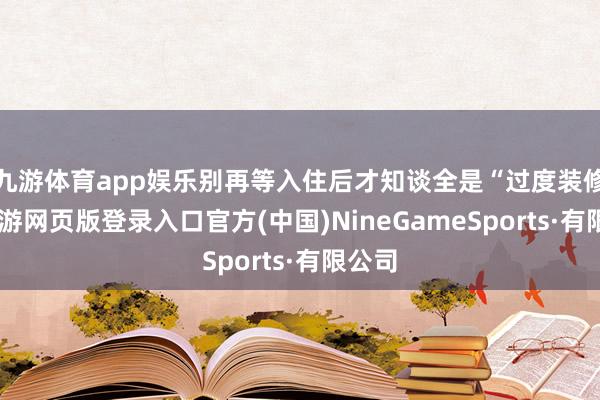 九游体育app娱乐别再等入住后才知谈全是“过度装修”-九游网页版登录入口官方(中国)NineGameSports·有限公司