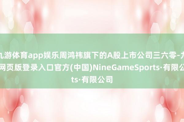 九游体育app娱乐周鸿祎旗下的A股上市公司三六零-九游网页版登录入口官方(中国)NineGameSports·有限公司