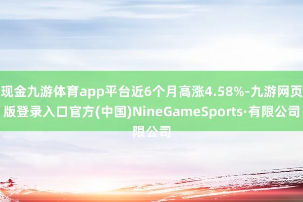 现金九游体育app平台近6个月高涨4.58%-九游网页版登录入口官方(中国)NineGameSports·有限公司
