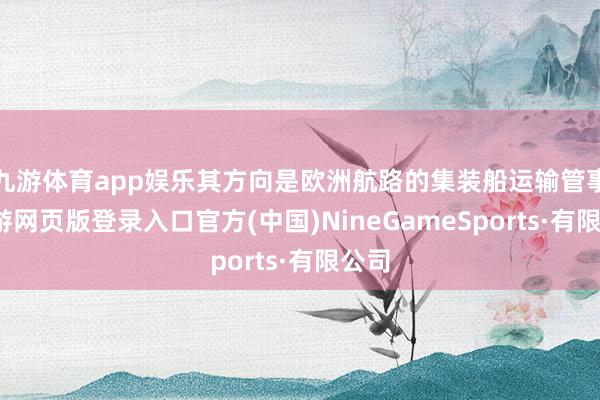 九游体育app娱乐其方向是欧洲航路的集装船运输管事-九游网页版登录入口官方(中国)NineGameSports·有限公司
