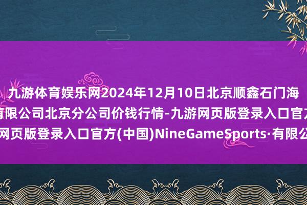 九游体育娱乐网2024年12月10日北京顺鑫石门海外农居品批发商场集团有限公司北京分公司价钱行情-九游网页版登录入口官方(中国)NineGameSports·有限公司