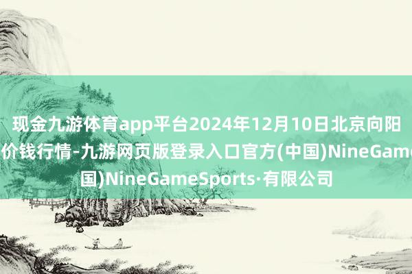 现金九游体育app平台2024年12月10日北京向阳区大洋路轮廓市集价钱行情-九游网页版登录入口官方(中国)NineGameSports·有限公司