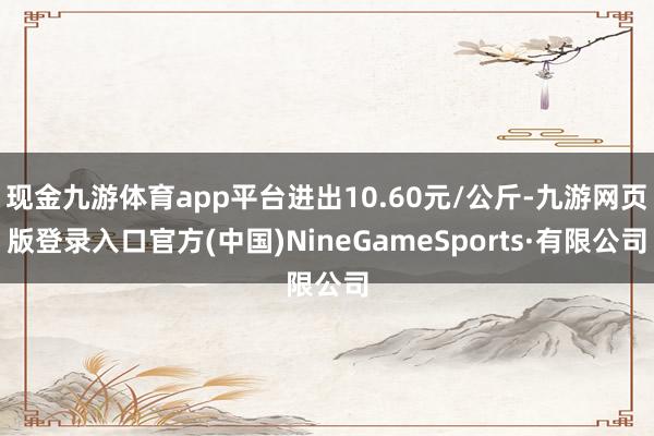 现金九游体育app平台进出10.60元/公斤-九游网页版登录入口官方(中国)NineGameSports·有限公司