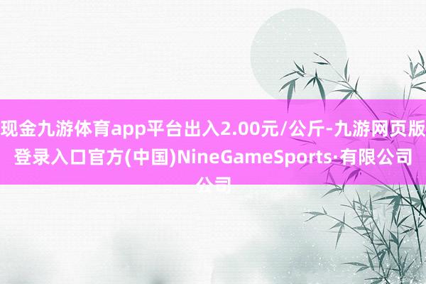 现金九游体育app平台出入2.00元/公斤-九游网页版登录入口官方(中国)NineGameSports·有限公司
