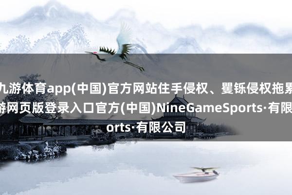 九游体育app(中国)官方网站住手侵权、矍铄侵权拖累-九游网页版登录入口官方(中国)NineGameSports·有限公司