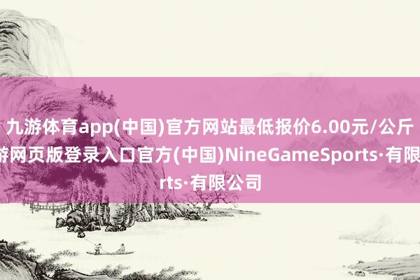 九游体育app(中国)官方网站最低报价6.00元/公斤-九游网页版登录入口官方(中国)NineGameSports·有限公司