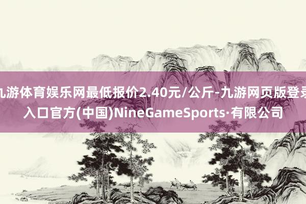 九游体育娱乐网最低报价2.40元/公斤-九游网页版登录入口官方(中国)NineGameSports·有限公司