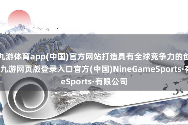 九游体育app(中国)官方网站打造具有全球竞争力的创壮盛态-九游网页版登录入口官方(中国)NineGameSports·有限公司