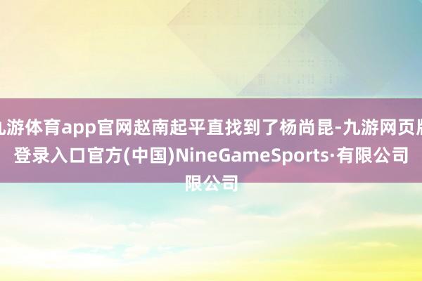 九游体育app官网赵南起平直找到了杨尚昆-九游网页版登录入口官方(中国)NineGameSports·有限公司