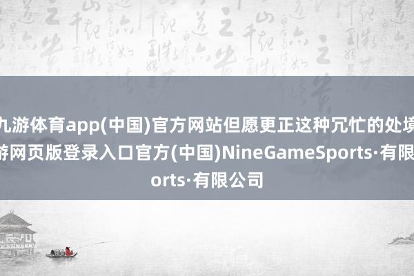 九游体育app(中国)官方网站但愿更正这种冗忙的处境-九游网页版登录入口官方(中国)NineGameSports·有限公司
