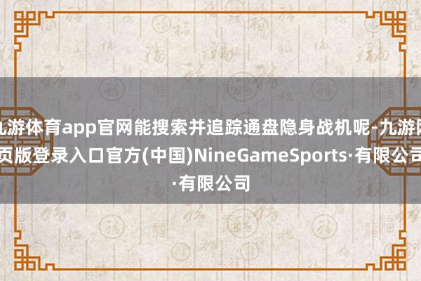 九游体育app官网能搜索并追踪通盘隐身战机呢-九游网页版登录入口官方(中国)NineGameSports·有限公司