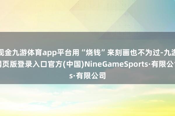 现金九游体育app平台用“烧钱”来刻画也不为过-九游网页版登录入口官方(中国)NineGameSports·有限公司