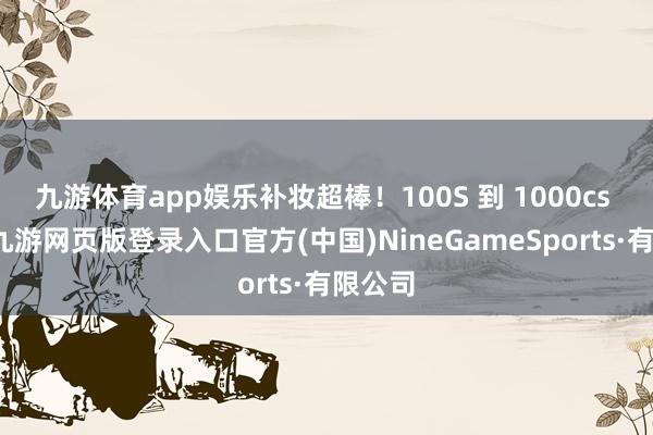 九游体育app娱乐补妆超棒!100S 到 1000cs 皆有-九游网页版登录入口官方(中国)NineGameSports·有限公司